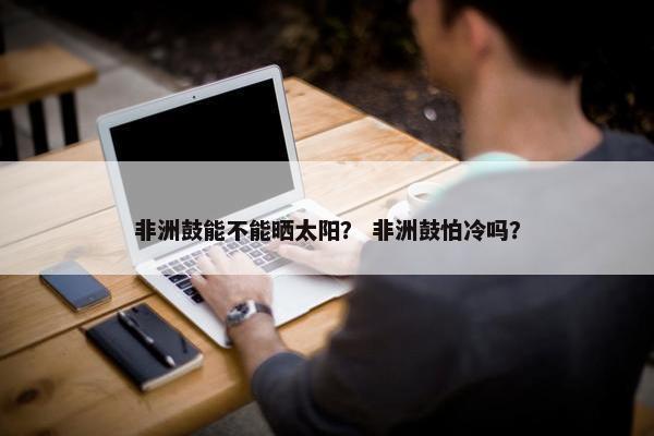 非洲鼓能不能晒太阳？ 非洲鼓怕冷吗？
