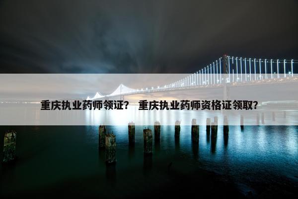 重庆执业药师领证？ 重庆执业药师资格证领取？
