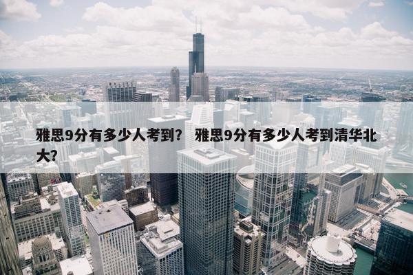 雅思9分有多少人考到？ 雅思9分有多少人考到清华北大？