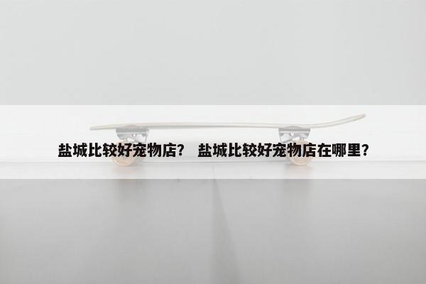 盐城比较好宠物店？ 盐城比较好宠物店在哪里？