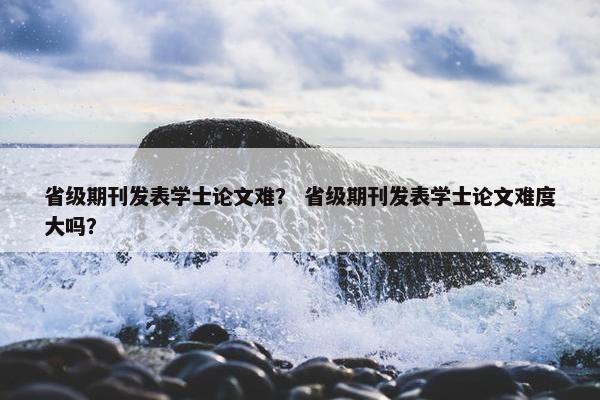 省级期刊发表学士论文难？ 省级期刊发表学士论文难度大吗？
