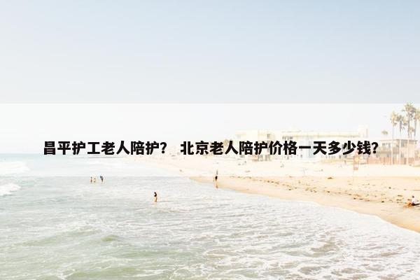 昌平护工老人陪护？ 北京老人陪护价格一天多少钱？