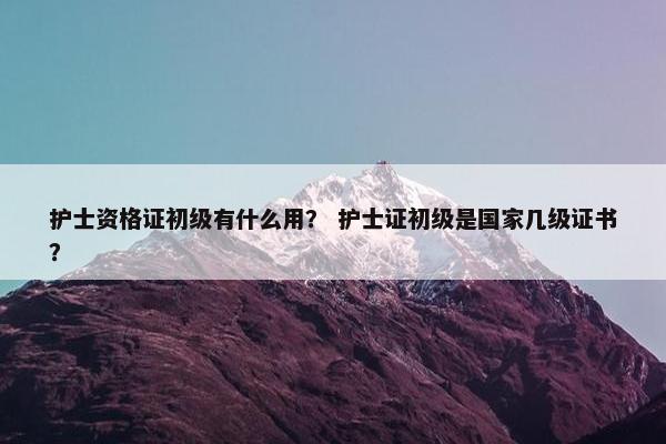 护士资格证初级有什么用？ 护士证初级是国家几级证书？