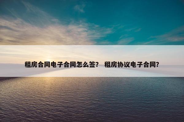 租房合同电子合同怎么签？ 租房协议电子合同？