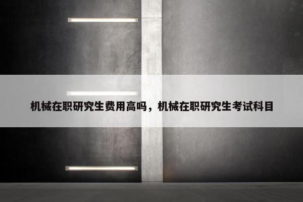 机械在职研究生费用高吗，机械在职研究生考试科目