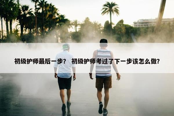 初级护师最后一步？ 初级护师考过了下一步该怎么做？