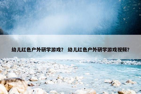 幼儿红色户外研学游戏？ 幼儿红色户外研学游戏视频？