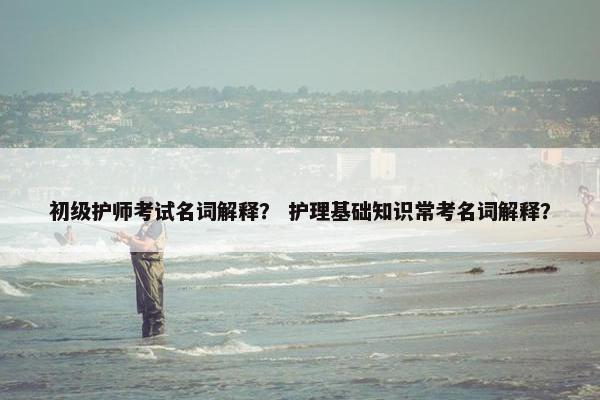 初级护师考试名词解释？ 护理基础知识常考名词解释？