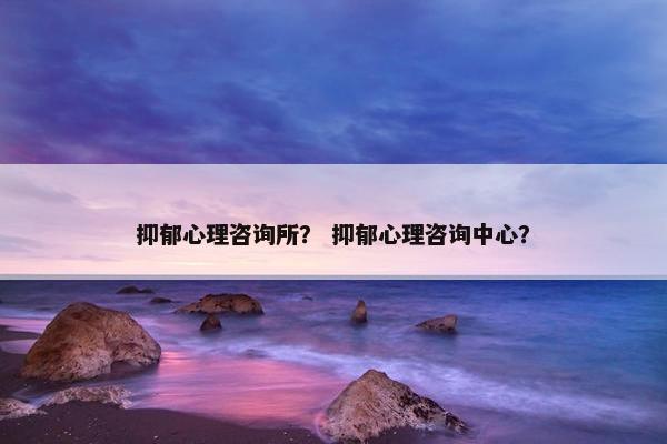 抑郁心理咨询所? 抑郁心理咨询中心? 抑郁心理咨询所? 抑郁心理咨询中心?
