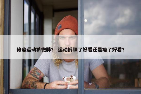修容运动裤微胖？ 运动裤胖了好看还是瘦了好看？