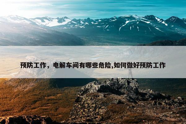 预防工作，电解车间有哪些危险,如何做好预防工作