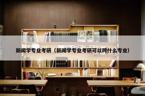新闻学专业考研（新闻学专业考研可以跨什么专业）