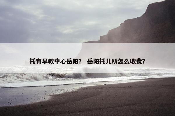 托育早教中心岳阳？ 岳阳托儿所怎么收费？