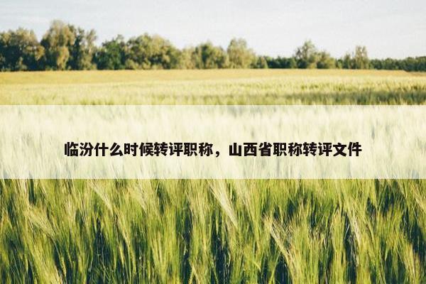 临汾什么时候转评职称，山西省职称转评文件