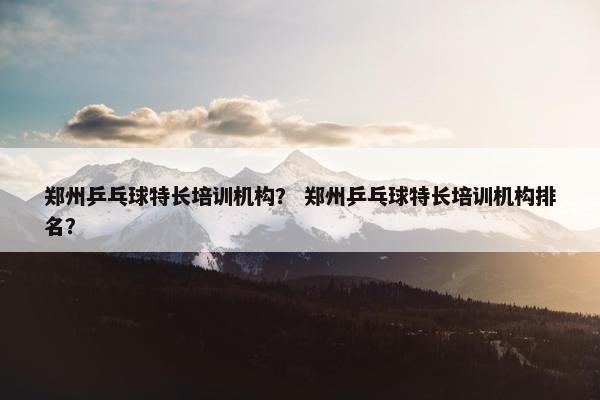 郑州乒乓球特长培训机构？ 郑州乒乓球特长培训机构排名？