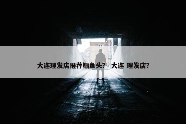 大连理发店推荐鲻鱼头？ 大连 理发店？