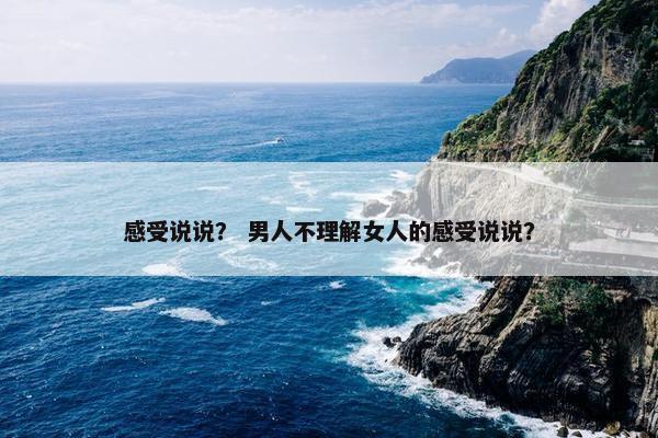 感受说说？ 男人不理解女人的感受说说？
