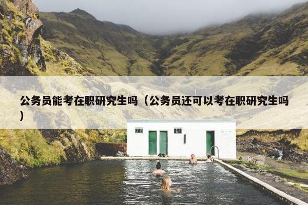 公务员能考在职研究生吗（公务员还可以考在职研究生吗）
