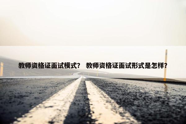 教师资格证面试模式? 教师资格证面试形式是怎样? 教师资格证面试模式? 教师资格证面试形式是怎样?
