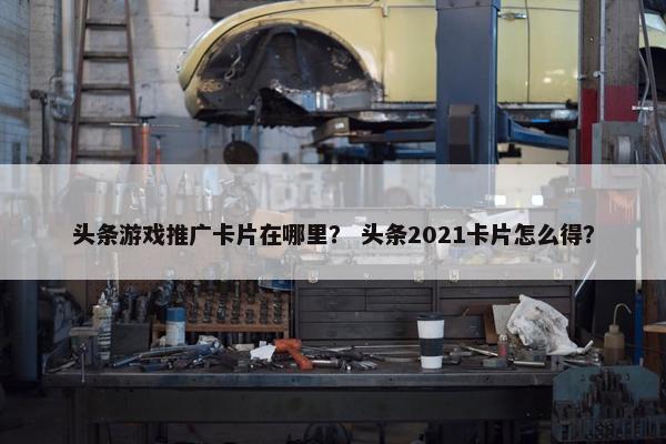 头条游戏推广卡片在哪里？ 头条2021卡片怎么得？