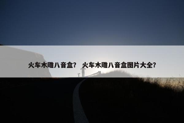 火车木雕八音盒？ 火车木雕八音盒图片大全？