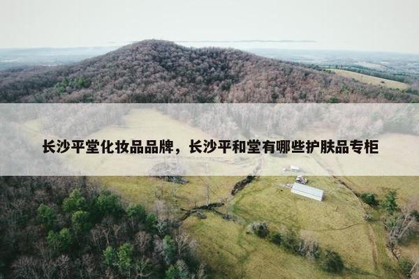 长沙平堂化妆品品牌，长沙平和堂有哪些护肤品专柜