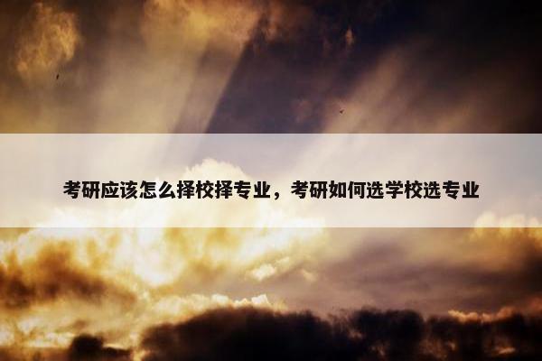 考研应该怎么择校择专业，考研如何选学校选专业