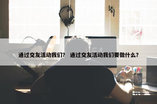 通过交友活动我们？ 通过交友活动我们要做什么？
