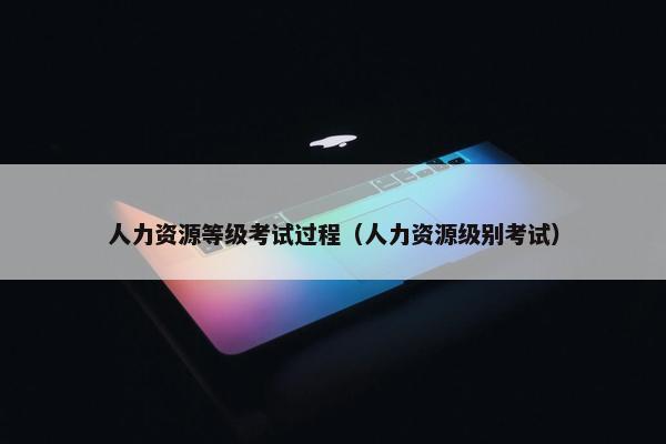 人力资源等级考试过程（人力资源级别考试）