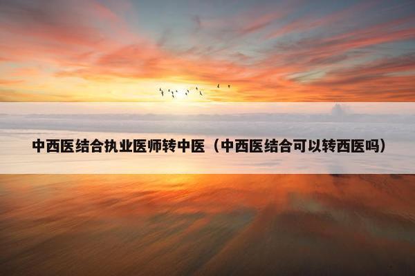 中西医结合执业医师转中医（中西医结合可以转西医吗）