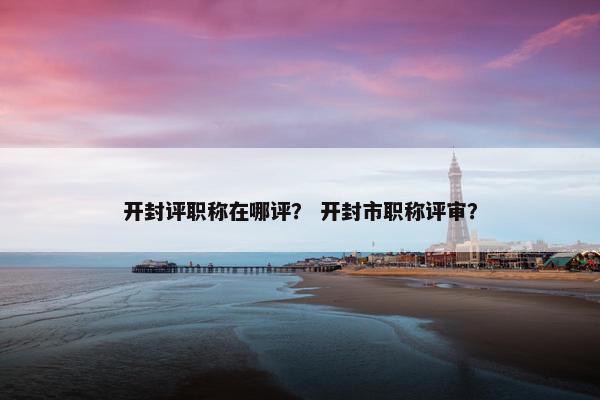 开封评职称在哪评？ 开封市职称评审？