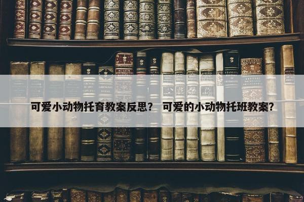 可爱小动物托育教案反思？ 可爱的小动物托班教案？