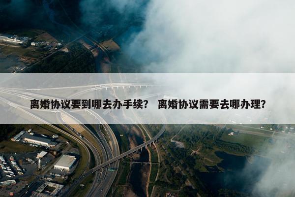 离婚协议要到哪去办手续？ 离婚协议需要去哪办理？