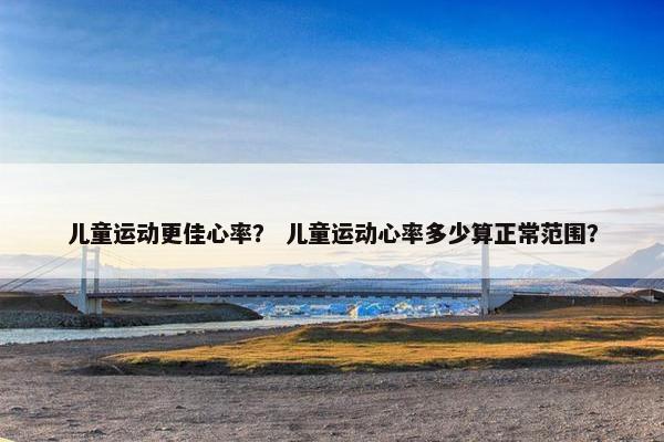 儿童运动更佳心率？ 儿童运动心率多少算正常范围？