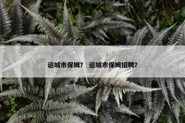 运城市保姆？ 运城市保姆招聘？