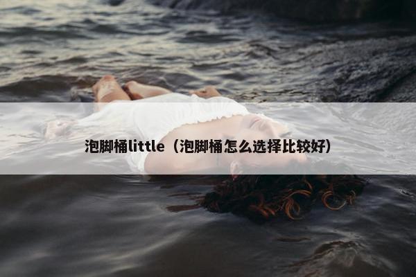 泡脚桶little（泡脚桶怎么选择比较好）