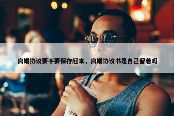 离婚协议要不要保存起来，离婚协议书是自己留着吗