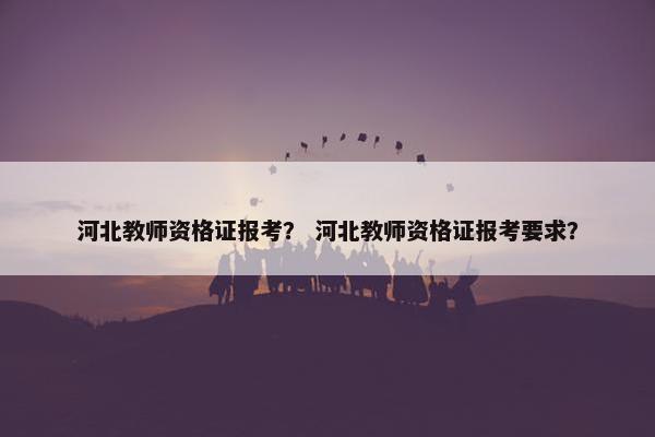 河北教师资格证报考？ 河北教师资格证报考要求？
