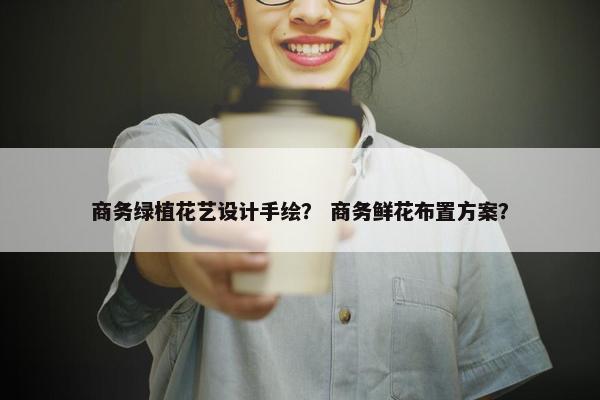商务绿植花艺设计手绘? 商务鲜花布置方案? 商务绿植花艺设计手绘? 商务鲜花布置方案?
