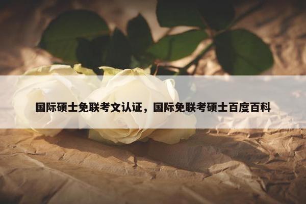 国际硕士免联考文认证，国际免联考硕士百度百科