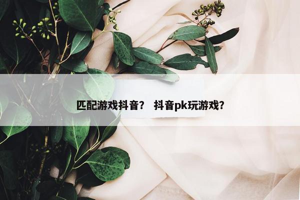 匹配游戏抖音？ 抖音pk玩游戏？
