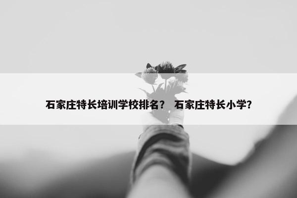 石家庄特长培训学校排名？ 石家庄特长小学？
