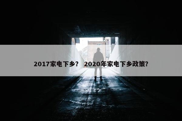 2017家电下乡？ 2020年家电下乡政策？