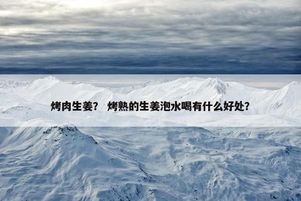 烤肉生姜？ 烤熟的生姜泡水喝有什么好处？