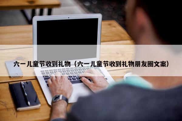 六一儿童节收到礼物（六一儿童节收到礼物朋友圈文案）