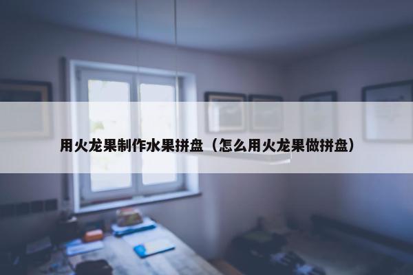 用火龙果制作水果拼盘（怎么用火龙果做拼盘）