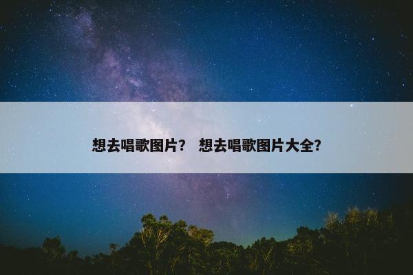 想去唱歌图片？ 想去唱歌图片大全？