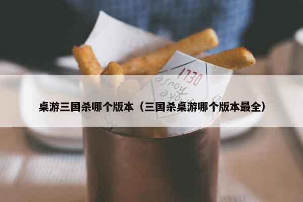 桌游三国杀哪个版本（三国杀桌游哪个版本最全）