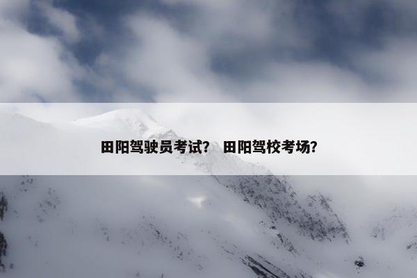 田阳驾驶员考试？ 田阳驾校考场？