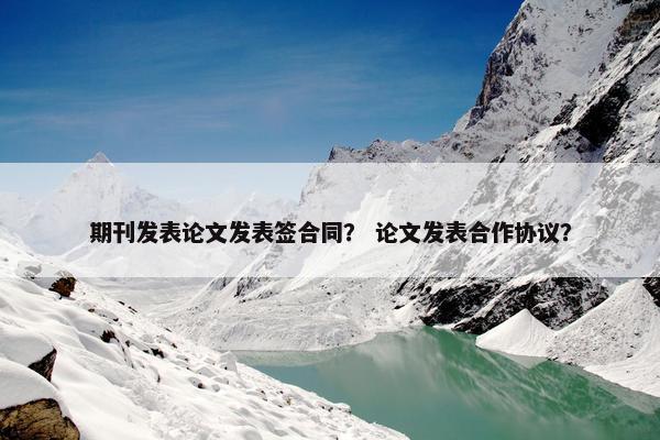 期刊发表论文发表签合同？ 论文发表合作协议？